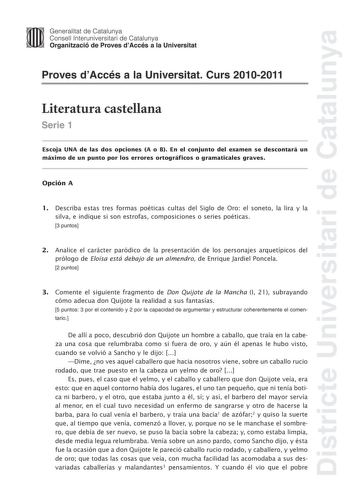 Districte Universitari de Catalunya Jimm Generalitat de Catalunya Consell lnteruniversitari de Catalunya   Organització de Proves dAccés a la Universitat Proves dAccés a la Universitat Curs 20102011 Literatura castellana Serie 1 Escoja UNA de las dos opciones A o B En el conjunto del examen se descontará un máximo de un punto por los errores ortográficos o gramaticales graves Opción A 1 Describa estas tres formas poéticas cultas del Siglo de Oro el soneto la lira y la silva e indique si son est…