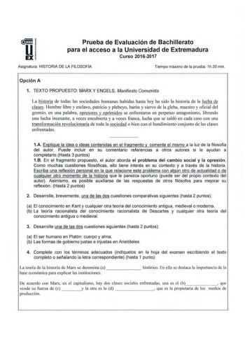 Prueba de Evaluación de Bachillerato para el acceso a la Universidad de Extremadura Curso 20162017 Asignatura HISTORIA DE LA FILOSOFÍA Tiempo máximo de la prueba 1h30 min Opción A 1 TEXTO PROPUESTO MARX Y ENGELS Manifiesto Comunista La historia de todas las sociedades humanas habidas hasta hoy ha sido la historia de la lucha de clases Hombre libre y esclavo patricio y plebeyo barón y siervo de la gleba maestro y oficial del gremio en una palabra opresores y oprimidos se enfrentaron en perpetuo …