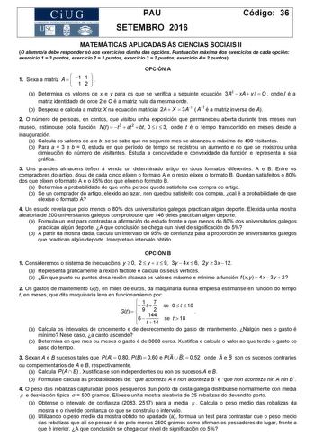 CiUG COM ISIÓN INTERUN JVERSITARIA DE GALICIA PAU SETEMBRO 2016 Código 36 MATEMÁTICAS APLICADAS ÁS CIENCIAS SOCIAIS II O alumnoa debe responder só aos exercicios dunha das opcións Puntuación máxima dos exercicios de cada opción exercicio 1  3 puntos exercicio 2  3 puntos exercicio 3  2 puntos exercicio 4  2 puntos 1 Sexa a matriz A    1 1 1 2    OPCIÓN A a Determina os valores de x e y para os que se verifica a seguinte ecuación 3A2  xA  y I  O  onde I é a matriz identidade de orde 2 e O é a ma…