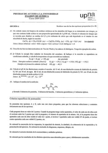 PRUEBAS DE ACCESO A LA UNIVERSIDAD EXAMEN DE QUÍMICA Curso 20092010 upJ afrrolo Uoii11c rtli01 OPCIÓNA Realizar una de las dos opciones propuestas A o B  Al Un método casero de limpie1 de residuos calcáreos en los utensilios del hogar es su tratamiento con vinagre ya que este contiene ácido acético en mm proporción aproximada de 6 g100 mL Calcule el volumen de vinagre que se necesita para disolver un residuo de 05 g de carbonato de calcio que está depositado en el interior de una alcachofa de d…