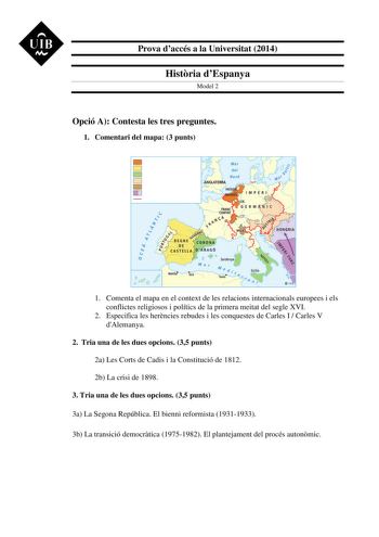 UIB M Prova daccés a la Universitat 2014 Histria dEspanya Model 2 Opció A Contesta les tres preguntes 1 Comentari del mapa 3 punts 1 Comenta el mapa en el context de les relacions internacionals europees i els conflictes religiosos i polítics de la primera meitat del segle XVI 2 Especifica les herncies rebudes i les conquestes de Carles I  Carles V dAlemanya 2 Tria una de les dues opcions 35 punts 2a Les Corts de Cadis i la Constitució de 1812 2b La crisi de 1898 3 Tria una de les dues opcions …