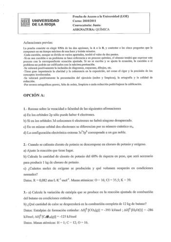 UNIVERSIDAD DE LA RIOJA Prueba ele Acceso a la Universidad LOE Curso 20102011 Convocatoria Junio ASIGNATURA QUÍMICA Aclaraciones previas La prueba consiste en elegir UNA de las dos opciones la A o la B y contestar a las cinco preguntas que la componen en un tiempo máximo de una hora y heinta minutos Cada cuestión aunque se divida en varios apm1ados tendrá el valor de dos puntos Si en una cuestión o un problema se hace referencia a un proceso químico el alumno tendrá que expresar este proceso co…