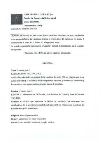 UNIVERSIDAD DE LA RIOJA Prueba de Acceso a la Universidad Curso 20072008 Convocatoria Junio ASIGNATURA HISTORIA DEL ARTE La prueba de Historia del Arte consta de tres cuestiones referidas a un tema una lámina y una pregunta breve La valoración total de la prueba es de 1O puntos de los cuales 4 corresponden al tema 4 a la lámina y 2 a la pregunta breve Se tendrá en cuenta la presentación ortografia y calidad de la redacción en el conjunto de la prueba Responde sólo a UNA de las dos opciones prop…