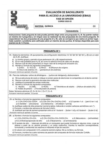 EVALUACIÓN DE BACHILLERATO PARA EL ACCESO A LA UNIVERSIDAD EBAU FASE DE OPCIÓN CURSO 202223 MATERIA QUÍMICA 1 Convocatoria Instrucciones Cada pregunta de esta prueba permite elegir entre una propuesta A y B Se podrán realizar un máximo de 5 preguntas y en ningún caso se realizarán las dos propuestas de una misma pregunta Si respondieran las dos propuestas de una pregunta A y B sólo se corregirá la que realice en primer lugar Cada cuestión o problema será calificada sobre un máximo de dos puntos…