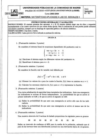 lM UNIVERSIDADES PÚBLICAS DE LA COMUNIDAD DE MADRID PRUEBA DE ACCESO A ESTUDIOS UNIVERSITARIOS LOGSE 1UNIVERSIDAD AUTONOMA I Curso 20032004 1 IJJIHUtlld I MATERIA MATEMÁTICAS APLICADAS A LAS ce SOCIALES 11 Junio Septiembre Rl R2 INSTRUCCIONES GENERALES Y VALORACIÓN INSTRUCCIONES El examen presenta dos opciones A y B El alumno deberá elegir una de ellas y responder razonadamente a los cuatro ejercicios de que consta dicha opción Para la realización de esta prueba puede utilizarse calculadora cie…