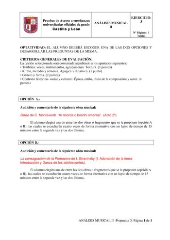 Pruebas de Acceso a enseñanzas universitarias oficiales de grado Castilla y León EJERCICIO ANÁLISIS MUSICAL 3 II N Páginas 1 Tablas OPTATIVIDAD EL ALUMNO DEBERÁ ESCOGER UNA DE LAS DOS OPCIONES Y DESARROLLAR LAS PREGUNTAS DE LA MISMA CRITERIOS GENERALES DE EVALUACIÓN La opción seleccionada será comentada atendiendo a los apartados siguientes  Tímbrica voces instrumentos agrupaciones Textura 3 puntos  Ritmo melodía y armonía Agógica y dinámica 1 punto  Género y forma 2 puntos  Contexto histórico …