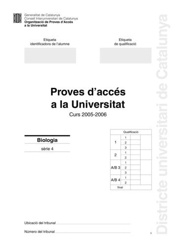 Districte universitari de Catalunya Generalitat de Catalunya Consell Interuniversitari de Catalunya Organització de Proves dAccés a la Universitat Etiqueta identificadora de lalumne Etiqueta de qualificació Proves daccés a la Universitat Curs 20052006 Biologia srie 4 Qualificació 1 12 3 1 2 2 1 AB 3 2 3 AB 4 1 2 final Ubicació del tribunal  Número del tribunal  1 La prova consta de quatre exercicis Els exercicis 1 3 punts i 2 2 punts són comuns i obligatoris i els exercicis 3 3 punts i 4 2 punt…