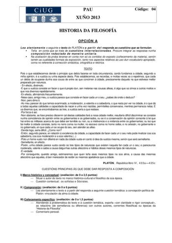 CiUG COMIS IÓN INTERUNIVERSITAR IA DE GALICIA PAU XUÑO 2013 Código 04 HISTORIA DA FILOSOFÍA OPCIÓN A Le a a t e nt a m e nt e o seguinte e texto de PLATÓN e a pa r t ir de l responda as cuestións que se formulan  Teña en conta que se trata de c ue st i ón s i nt e r r e l a ci ona da s  Procure integrar as respostas nunha composición redactada de maneira unitaria  Na avaliación da proba teranse en conta non só os contidos do exposto coñecemento da materia senón tamén as cualidades formais da ex…