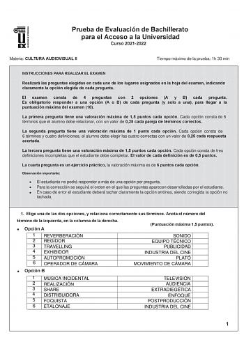 Prueba de Evaluación de Bachillerato para el Acceso a la Universidad Curso 20212022 Materia CULTURA AUDIOVISUAL II Tiempo máximo de la prueba 1h 30 min INSTRUCCIONES PARA REALIZAR EL EXAMEN Realizará las preguntas elegidas en cada uno de los lugares asignados en la hoja del examen indicando claramente la opción elegida de cada pregunta El examen consta de 4 preguntas con 2 opciones A y B cada pregunta Es obligatorio responder a una opción A o B de cada pregunta y solo a una para llegar a la pun…