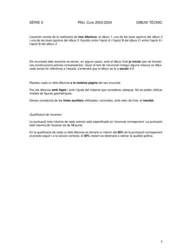 SRIE 5 PAU Curs 20032004 DIBUIX TCNIC Lexamen consta de la realització de tres dibuixos el dibuix 1 una de les dues opcions del dibuix 2 i una de les dues opcions del dibuix 3 Escolliu entre lopció A i lopció B del dibuix 2 i entre lopció A i lopció B del dibuix 3 Els enunciats dels exercicis es donen en alguns casos amb el dibuix final ja iniciat per tal devitarvos construccions prvies innecessries Quan el text de lenunciat inclogui alguna mesura no dibuixada sense fer referncia a lescala sent…