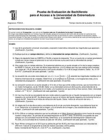 Asignatura FÍSICA Prueba de Evaluación de Bachillerato para el Acceso a la Universidad de Extremadura Curso 20212022 Tiempo máximo de la prueba 1h30 min INSTRUCCIONES PARA REALIZAR EL EXAMEN El examen consta de 10 preguntas cuyo valor es de 2 puntos cada una El estudiante ha de elegir 5 preguntas En ningún caso deberá responder a un número mayor del indicado porque en la corrección del mismo sólo se tendrán en cuenta las cinco primeras cuestionespreguntas respondidas Si se desea que alguna de e…