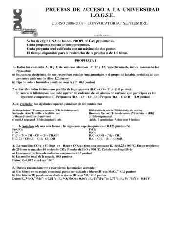 PRUEBAS DE ACCESO A LA UNIVERSIDAD LOGSE CURSO 20062007  CONVOCATORIA SEPTIEMBRE QUÍMICA Se ha de elegir UNA de las dos PROPUESTAS presentadas Cada propuesta consta de cinco preguntas Cada pregunta será calificada con un máximo de dos puntos El tiempo disponible para la realización de la prueba es de 15 horas PROPUESTA I 1 Dados los elementos A B y C de números atómicos 19 17 y 12 respectivamente indica razonando las respuestas a Estructura electrónica de sus respectivos estados fundamentales y…