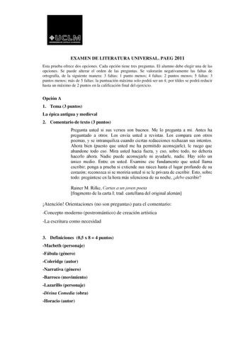 EXAMEN DE LITERATURA UNIVERSAL PAEG 2011 Esta prueba ofrece dos opciones Cada opción tiene tres preguntas El alumno debe elegir una de las opciones Se puede alterar el orden de las preguntas Se valorarán negativamente las faltas de ortografía de la siguiente manera 3 faltas 1 punto menos 4 faltas 2 puntos menos 5 faltas 3 puntos menos más de 5 faltas la puntuación máxima solo podrá ser un 4 por tildes se podrá reducir hasta un máximo de 2 puntos en la calificación final del ejercicio Opción A 1…