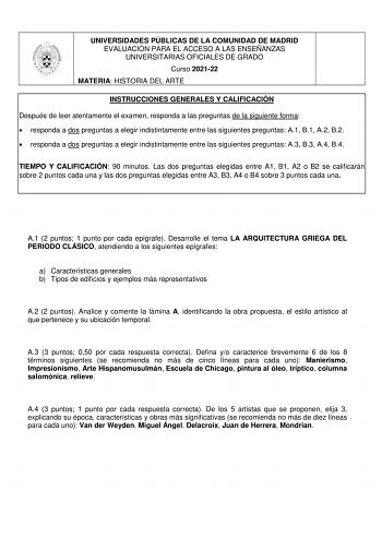 UNIVERSIDADES PÚBLICAS DE LA COMUNIDAD DE MADRID EVALUACIÓN PARA EL ACCESO A LAS ENSEÑANZAS UNIVERSITARIAS OFICIALES DE GRADO Curso 202122 MATERIA HISTORIA DEL ARTE INSTRUCCIONES GENERALES Y CALIFICACIÓN Después de leer atentamente el examen responda a las preguntas de la siguiente forma  responda a dos preguntas a elegir indistintamente entre las siguientes preguntas A1 B1 A2 B2  responda a dos preguntas a elegir indistintamente entre las siguientes preguntas A3 B3 A4 B4 TIEMPO Y CALIFICACIÓN …