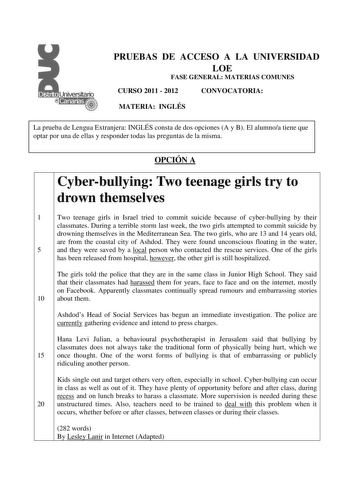 PRUEBAS DE ACCESO A LA UNIVERSIDAD LOE FASE GENERAL MATERIAS COMUNES CURSO 2011  2012 CONVOCATORIA MATERIA INGLÉS La prueba de Lengua Extranjera INGLÉS consta de dos opciones A y B El alumnoa tiene que optar por una de ellas y responder todas las preguntas de la misma OPCIÓN A Cyberbullying Two teenage girls try to drown themselves 1 Two teenage girls in Israel tried to commit suicide because of cyberbullying by their classmates During a terrible storm last week the two girls attempted to commi…