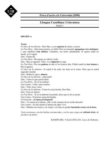 UIB M Prova daccés a la Universitat 2008 Llengua Castellana i Literatura Model 3 OPCIÓN A Texto El chico de la taberna Don Max es un capicúa de sietes y cincos La Pisa Bien Que tiene premio no falla Pero es menester apoquinar tres melopeas y este caballero está afónico Caballero me retiro saludándole Si quiere usted un nardo se lo regalo Max Estate ahí La Pisa Bien Me espera un cabrito viudo Max Que se aguante Niño ve a colgarme la capa La Pisa Bien Por esa pañosa no dan ni los buenos días Pída…