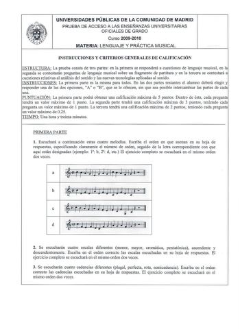 UNIVERSIDADES PÚBLICAS DE LA COMUNIDAD DE MADRID PRUEBA DE ACCESO A LAS ENSEÑANZAS UNIVERSITARI AS OFICIALES DE GRADO Curso 2009201 O MATERIA LENGUAJE Y PRÁCTICA MUSICAL INSTRUCCIONES Y CRITERIOS GENERALES DE CALIFICACIÓN ESTRUCTURA La prueba consta de tres partes en la primera se responderá a cuestiones de lenguaje musical en la segunda se contestarán preguntas de lenguaje musical sobre un fragmento de partitura y en la tercera se contestará a cuestiones relativas al análisis del sonido y las …