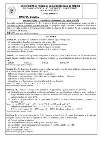 UNIVERSIDADES PÚBLICAS DE LA COMUNIDAD DE MADRID PRUEBA DE ACCESO A LAS ENSEÑANZAS UNIVERSITARIAS OFICIALES DE GRADO Curso 20092010 MATERIA QUÍMICA INSTRUCCIONES Y CRITERIOS GENERALES DE CALIFICACIÓN La prueba consta de dos opciones A y B y el alumno deberá optar por una de las opciones y resolver las tres cuestiones y los dos problemas planteados en ella sin que pueda elegir cuestiones o problemas de diferentes opciones Cada cuestión o problema puntuará sobre un máximo de dos puntos No se cont…