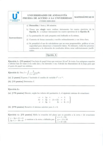 u Uniwtrlddes Públlcas de And1luda UNIVERSIDADES DE ANDALUCÍA PRUEBA DE ACCESO A LA UNIVERSIDAD CURSO 20092010 MATEMÁTICAS II Instrucciones a Duración J hora y 30 111inutos b Tienes que e legir en tre realiza r únicamente los cuatro ejercicios de la Opción A o realizar tínicamen te los cuatro ejercicios d e la Opción B e Ln puntuación de cada pregunta esti indicada en la m isnw d  Contesta de forma razonada y escri be ordenadamente y con letra clara e Se permitiní e l uso ele calculadoras que n…