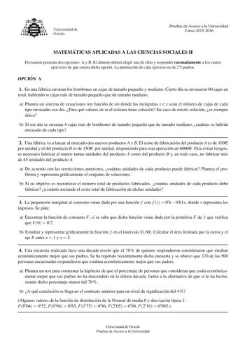 Pruebas de Acceso a la Universidad Curso 20152016 MATEMA TICAS APLICADAS A LAS CIENCIAS SOCIALES II El examen presenta dos opciones A y B El alumno debera elegir una de ellas y responder razonadamente a los cuatro ejercicios de que consta dicha opcion La puntuacion de cada ejercicio es de 25 puntos OPCIO N A 1 En una fabrica envasan los bombones en cajas de tamano pequeno y mediano Cierto da se envasaron 60 cajas en total habiendo m cajas mas de tamano pequeno que de tamano mediano a Plantea un…