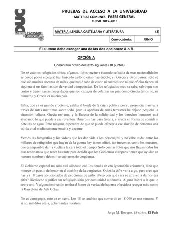 PRUEBAS DE ACCESO A LA UNIVERSIDAD MATERIAS COMUNES FASES GENERAL CURSO 20152016 MATERIA LENGUA CASTELLANA Y LITERATURA Convocatoria 2 JUNIO El alumno debe escoger una de las dos opciones A o B OPCIÓN A Comentario crítico del texto siguiente 10 puntos No sé cuántos refugiados sirios afganos libios etcétera cuando se habla de esas nacionalidades se puede poner etcétera han buscado asilo o están haciéndolo en Grecia y otros países solo sé que son muchas decenas de miles que nadie sabe de cierto n…