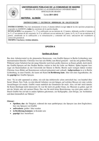 UNIVERSIDADES PÚBLICAS DE LA COMUNIDAD DE MADRID PRUEBA DE ACCESO A LAS ENSEÑANZAS UNIVERSITARIAS OFICIALES DE GRADO Curso 20112012 MATERIA ALEMÁN INSTRUCCIONES Y CRITERIOS GENERALES DE CALIFICACIÓN INSTRUCCIONES Tras leer atentamente el texto el alumno deberá escoger una de las dos opciones propuestas y responder en ALEMÁN a todas las cuestiones de la opción elegida PUNTUACIÓN Las preguntas 1 y 2 se calificarán con un máximo de 15 puntos debiendo escribir el alumno en la 1 y 2 un mínimo de dos…