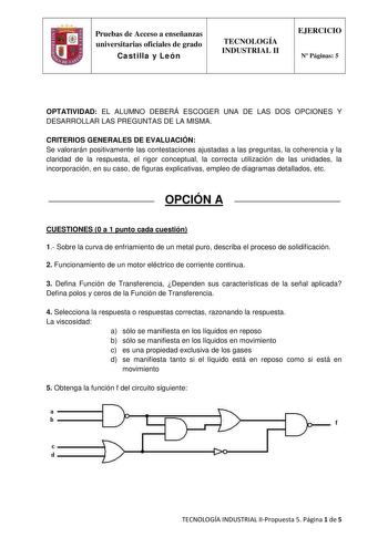 Pruebas de Acceso a enseñanzas universitarias oficiales de grado Castilla y León TECNOLOGÍA INDUSTRIAL II EJERCICIO N Páginas 5 OPTATIVIDAD EL ALUMNO DEBERÁ ESCOGER UNA DE LAS DOS OPCIONES Y DESARROLLAR LAS PREGUNTAS DE LA MISMA CRITERIOS GENERALES DE EVALUACIÓN Se valorarán positivamente las contestaciones ajustadas a las preguntas la coherencia y la claridad de la respuesta el rigor conceptual la correcta utilización de las unidades la incorporación en su caso de figuras explicativas empleo d…