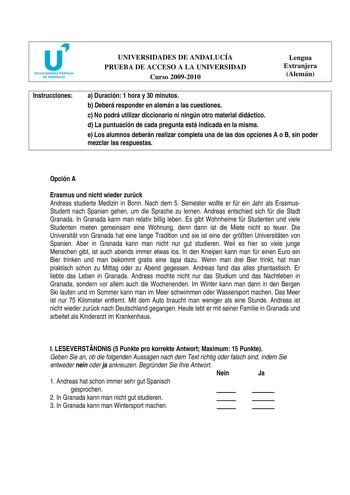 Instrucciones UNIVERSIDADES DE ANDALUCÍA PRUEBA DE ACCESO A LA UNIVERSIDAD Curso 20092010 Lengua Extranjera Alemán a Duración 1 hora y 30 minutos b Deberá responder en alemán a las cuestiones c No podrá utilizar diccionario ni ningún otro material didáctico d La puntuación de cada pregunta está indicada en la misma e Los alumnos deberán realizar completa una de las dos opciones A o B sin poder mezclar las respuestas Opción A Erasmus und nicht wieder zurck Andreas studierte Medizin in Bonn Nach …