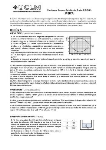 UnlVERSIDAD DE CASTlllAtA mAnCHA Pruebas de Acceso a Estudios de Grado PAEG FÍSICA El alumno deberá contestar a una de las dos opciones propuestas A o B Los problemas puntúan 3 puntos cada uno las cuestiones 1 punto cada una y la cuestión experimental 1 punto Se valorará prioritariamente la aplicación razonada de los principios físicos así como el planteamiento acompañado de los diagramas o esquemas necesarios para el desarrollo del ejercicio y una exposición clara y ordenada Se podrá utilizar …