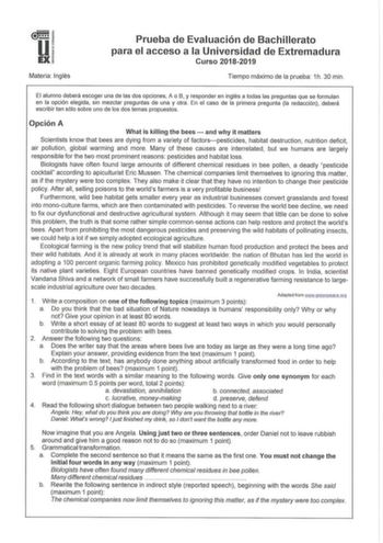 u EX Materia Inglés Prueba de Evaluación de Bac hillerato para el acceso a la Universidad de Extremadura Curso 20182019 Tiempo máximo de la prueba  1h 30 min  El alumno deberá escoger una de las dos opciones A o B y responder en inglés a todas las preguntas que se formulan en la opción elegida sin mezclar preguntas de una y otra En el caso de la primera pregunta la redacción deberá escribir tan sólo sobre uno de los dos temas propuestos Opción A What is killing the bees  and why it matters Scie…