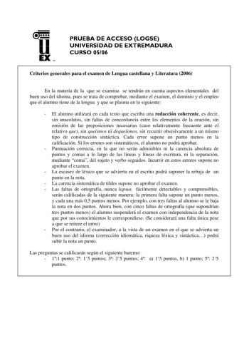 u EX UN PRUEBA DE ACCESO LOGSE UNIVERSIDAD DE EXTREMADURA CURSO 0506 Criterios generales para el examen de Lengua castellana y Literatura 2006 En la materia de la que se examina se tendrán en cuenta aspectos elementales del buen uso del idioma pues se trata de comprobar mediante el examen el dominio y el empleo que el alumno tiene de la lengua y que se plasma en lo siguiente  El alumno utilizará en cada texto que escriba una redacción coherente es decir sin anacolutos sin faltas de concordancia…