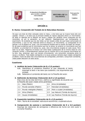 Evaluación de Bachillerato para Acceder a estudios Universitarios Castilla y León HISTORIA DE LA FILOSOFÍA Texto para los Alumnos 2 páginas OPCIÓN A D Hume Compendio del Tratado de la Naturaleza Humana He aquí una bola de billar colocada sobre la mesa y otra bola que se mueve hacia ella con rapidez chocan y la bola que al principio estaba en reposo adquiere ahora un movimiento Es éste un ejemplo de la relación de causa y efecto tan perfecto como cualquiera de los conocidos ya por la sensación y…