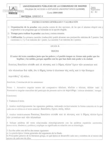 I j UNIVERSIDADES PÚBLICAS DE LA COMUNIDAD DE MADRID  PRUEBA DE ACCESO A ESTUDIOS UNIVERSITARIOS LOGSE    l l11111D rT0101 I Curso 20042005 1 1 MATERIA GRIEGO 11 Junio Sepuembre RI R2 DISTRUCCIONES GENERALES Y VALORA CIÓN 1 Organización de la prueba esta prueba consta de dos opciones de las que el alumno elegirá una y responderá a las preguntas que se fonnulan en la opción elegida 2 Tiempo para realizar la prueba una hora y treinta minutos 3 Calificación La primera cuestión traducción podrá alc…