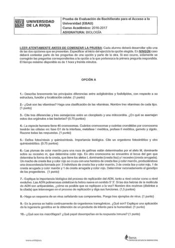 UNIVERSIDAD DE LA RIOJA Prueba de Evaluación de Bachillerato para el Acceso a la Universidad EBAU Curso Académico 20162017 ASIGNATURA BIOLOGA LEER ATENTAMENTE ANTES DE COMENZAR LA PRUEBA Cada alumno deberá desarrollar sólo una de las dos opciones que se presentan Especificar al inicio del ejercicio la opción elegida En NINGÚN caso deberá contestar parte de las preguntas de una opción y parte de la otra Si eso ocurre solamente se corregirán las preguntas correspondientes a la opción a la que per…