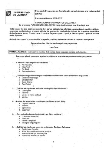 UNIVERSIDAD DE LA RIOJA Prueba de Evaluación de Bachillerato para el Acceso a la Universidad EBAU Curso Aciidémico 20162017 ASIGNATURA FUNDAMENTOS DEL ARTE 11 La prueba de FUNDAMENTOS DEL ARTE II tiene dos Opciones A y B a elegir una Cada una de las dos opciones consta de 4 partes obligatorias referidas a preguntas de opción múltiple preguntas semiabiertas y pregunta abierta La puntuación total del ejercicio es de 10 puntos repartidos de la siguiente forma Primera parte 3 puntos Segunda parte 2…