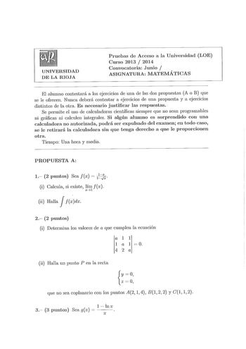 UNIVERSIDAD DE LA RIOJA Pruebas de Acceso a la Universidad LOE Cnrso 2013  2014 Convocatoria Junio  ASIGNATURA MATEMÁTICAS El alumno contestará a los ejercicios de una de las dos propuestas A o B que se le ofrecen Nunca deberá contestar a ejercicios de una propuesta y a ejercicios distintos ele la otra Es necesario justificar las respuestas Se permite el uso ele calculadoras científicas siempre que no sean programables ni gráficas ni calculen integrales Si algún alumno es sorprendido con una ca…