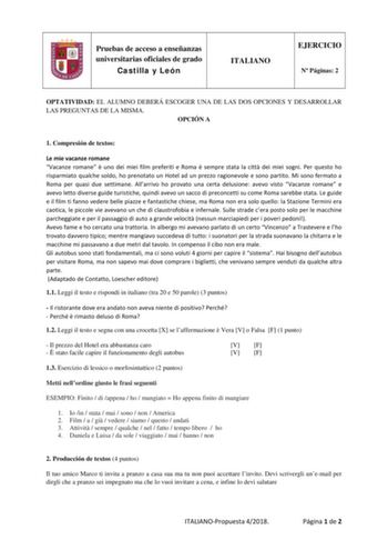 Pruebas de acceso a enseñanzas universitarias oficiales de grado Castilla y León ITALIANO EJERCICIO N Páginas 2 OPTATIVIDAD EL ALUMNO DEBERÁ ESCOGER UNA DE LAS DOS OPCIONES Y DESARROLLAR LAS PREGUNTAS DE LA MISMA OPCIÓN A 1 Compresión de textos Le mie vacanze romane Vacanze romane  uno dei miei film preferiti e Roma  sempre stata la citt dei miei sogni Per questo ho risparmiato qualche soldo ho prenotato un Hotel ad un prezzo ragionevole e sono partito Mi sono fermato a Roma per quasi due setti…