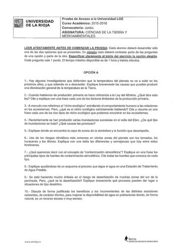 UNIVERSIDAD DE LA RIOJA Prueba de Acceso a la Universidad LOE Curso Académico 20152016 Convocatoria Junioi ASIGNATURA CIENCIAS DE LA TIERRA Y MEDIOAMBIENTALES LEER ATENTAMENTE ANTES DE COMENZAR LA PRUEBA Cada alumno deberá desarrollar sólo una de las dos opciones que se presentan En ningún caso deberá contestar parte de las preguntas de una opción y parte de la otra Especificar claramente al inicio del ejercicio la opción elegida Cada pregunta vale 1 punto El tiempo máximo disponible es de 1 ho…