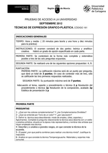 UNIVERSIDAD DE 1 MURCIA 1 Ih Región de Murcia Universidad Politécnica de Cartagena PRUEBAS DE ACCESO A LA UNIVERSIDAD SEPTIEMBRE 2012 TÉCNICAS DE EXPRESIÓN GRAFICOPLÁSTICA CÓDIGO 161 INDICACIONES GENERALES TIEMPO Hora y media  20 minutos para teoría y una hora y diez minutos para la práctica INSTRUCCIONES El examen constará de dos partes teórica y analíticacreativa Habrá un grado de opción especificado en cada parte PRIMERA PARTE Se contestará de la forma más completa y sistemática posible a tr…