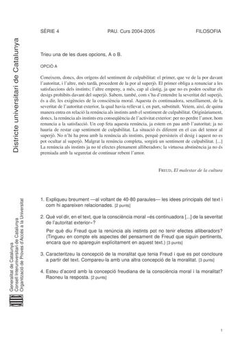 Districte universitari de Catalunya SRIE 4 PAU Curs 20042005 FILOSOFIA Trieu una de les dues opcions A o B OPCIÓ A Coneixem doncs dos orígens del sentiment de culpabilitat el primer que ve de la por davant lautoritat i laltre més tard procedent de la por al superj El primer obliga a renunciar a les satisfaccions dels instints laltre empeny a més cap al cstig ja que no es poden ocultar els desigs prohibits davant del superj Sabem també com sha dentendre la severitat del superj és a dir les exign…