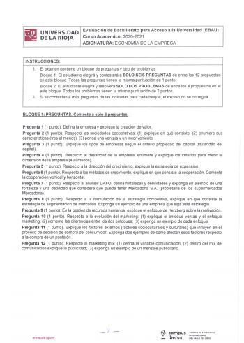 iliJ UNIVERSIDAD Evaluación de Bachillerato para Acceso a la Universidad EBAU iil DELARIOJA Curso Académico 20202021 ASIGNATURA ECONOMÍA DE LA EMPRESA INSTRUCCIONES 1 El examen contiene un bloque de preguntas y otro de problemas Bloque 1 El estudiante elegirá y contestará a SOLO SEIS PREGUNTAS de entre las 12 propuestas en este bloque Todas las preguntas tienen la misma puntuación de 1 punto Bloque 2 El estudiante elegirá y resolverá SOLO DOS PROBLEMAS de entre los 4 propuestos en el este bloqu…