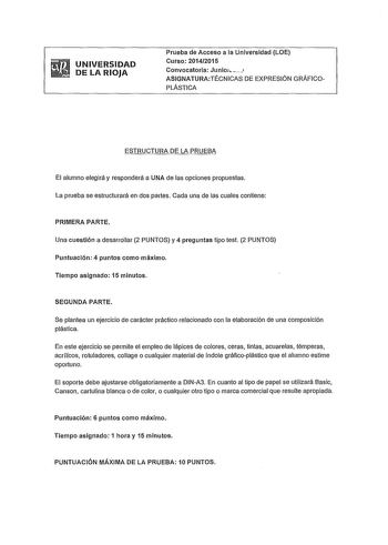 UNIVERSIDAD DE LA RIOJA Prueba de Acceso a la Universidad LOE Curso 20142015 Convocatoria Junioi  ASIGNATURATÉCNICAS DE EXPRESIÓN GRÁFICOPLÁSTICA ESTRUCTURA DE LA PRUEBA El alumno elegirá y responderá a UNA de las opciones propuestas La prueba se estructurará en dos partes Cada una de las cuales contiene PRIMERA PARTE Una cuestión a desarrollar 2 PUNTOS y 4 preguntas tipo test 2 PUNTOS Puntuación 4 puntos como máximo Tiempo asignado 15 minutos SEGUNDA PARTE Se plantea un ejercicio de carácter p…