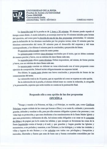 UNIVERSIDAD DE LA RIOJA Pruebas de Acceso a la Universidad Curso 20042005 Convocatoria Junio1  ASIGNATURA TEXTO HISTÓRICO URRICULO NUEVO La duración total de la prueba es de l hora y 30 minutos El alumno puede repartir el tiempo como desee A modo indicativo se aconseja reservar los 1Ominutos iniciales para lectura del ejercicio así como para la elección de una de las dos propuestas presentadas 12 minutos para la definición de los ténninos suscitados por los propios textos otros 12 minutos para …