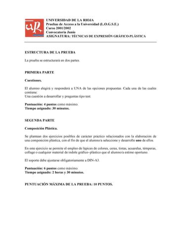 UNIVERSIDAD DE LA RIOJA Pruebas de Acceso a la Universidad LOGSE Curso 20012002 Convocatoria Junio ASIGNATURA TÉCNICAS DE EXPRESIÓN GRÁFICOPLÁSTICA ESTRUCTURA DE LA PRUEBA La prueba se estructurará en dos partes PRIMERA PARTE Cuestiones El alumno elegirá y responderá a UNA de las opciones propuestas Cada una de las cuales contiene Una cuestión a desarrollar y preguntas tipo test Puntuación 4 puntos como máximo Tiempo asignado 30 minutos SEGUNDA PARTE Composición Plástica Se plantean dos ejercic…