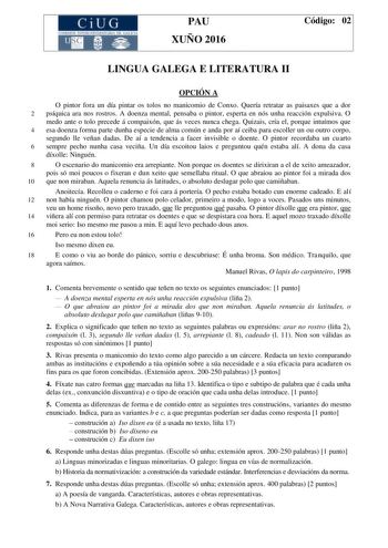 CiUG C ll KJ lTlltL lERIf RI lll l lCIA PAU XUÑO 2016 Código 02 LINGUA GALEGA E LITERATURA II OPCIÓN A O pintor fora un día pintar os tolos no manicomio de Conxo Quería retratar as paisaxes que a dor 2 psíquica ara nos rostros A doenza mental pensaba o pintor esperta en nós unha reacción expulsiva O medo ante o tolo precede á compaixón que ás veces nunca chega Quizais cría el porque intuímos que 4 esa doenza forma parte dunha especie de alma común e anda por aí ceiba para escoller un ou outro c…