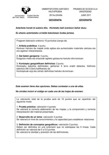 eman ta zabat zezu Universidad Euskal Herriko del País Vasco Unibertsitatea UNIBERTSITATERA SARTZEKO HAUTAPROBAK 2011ko EKAINA GEOGRAFIA PRUEBAS DE ACCESO A LA UNIVERSIDAD JUNIO 2011 GEOGRAFÍA Azterketa honek bi aukera ditu Horietako bati erantzun behar duzu Ez ahaztu azterketako orrialde bakoitzean kodea jartzea Frogaren balorazio orokorra 10 puntukoa izango da 1 Ariketa praktikoa 4 puntu Kontuan hartuko da mapak ondo egitea eta aurkeztutako materiala ulertzea eta era egokian interpretatzea 2 …