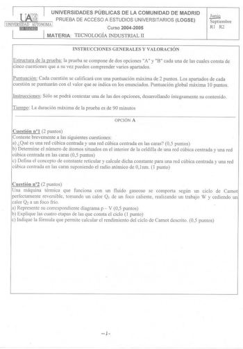 I r UNIVERSIDADES PÚBLICAS DE LA COMUNIDAD DE MADRID  PRUEBA DE ACCESO A ESTUDIOS UNIVERSITARIOS LOGSE UNIVERSIDAD AUTONQMill Curso 20042005 1 1 MATERIA TECNOLOGÍA INDUSTRIAL II Jun iQ Septiembre RI R2 INSTRUCCIONES GENERALES Y VALORACIÓN Estructura de la prueba la prueba se compone de dos opciones A y B cada una de las cuales consta de cinco cuestiones que a su vez pueden comprender varios apartados Puntuación Cada cuestión se calificará con una puntuación máxima de 2 puntos Los apartados de c…