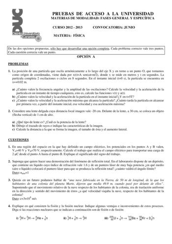 PRUEBAS DE ACCESO A LA UNIVERSIDAD MATERIAS DE MODALIDAD FASES GENERAL Y ESPECÍFICA CURSO 2012  2013 CONVOCATORIA JUNIO MATERIA FÍSICA De las dos opciones propuestas sólo hay que desarrollar una opción completa Cada problema correcto vale tres puntos Cada cuestión correcta vale un punto OPCIÓN A PROBLEMAS 1 La posición de una partícula que oscila armónicamente a lo largo del eje X y en torno a un punto O que tomamos como origen de coordenadas viene dada por xtA sent2 donde x se mide en metros y…