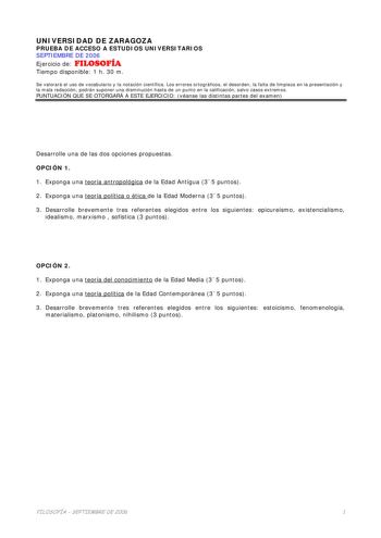 UNIVERSIDAD DE ZARAGOZA PRUEBA DE ACCESO A ESTUDIOS UNIVERSITARIOS SEPTIEMBRE DE 2006 Ejercicio de FILOSOFÍA Tiempo disponible 1 h 30 m Se valorará el uso de vocabulario y la notación científica Los errores ortográficos el desorden la falta de limpieza en la presentación y la mala redacción podrán suponer una disminución hasta de un punto en la calificación salvo casos extremos PUNTUACIÓN QUE SE OTORGARÁ A ESTE EJERCICIO véanse las distintas partes del examen Desarrolle una de las dos opciones …