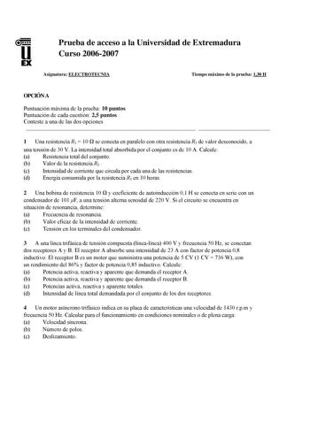 u EX Prueba de acceso a la Universidad de Extremadura Curso 20062007 Asignatura ELECTROTECNIA Tiempo máximo de la prueba 130 H OPCIÓN A Puntuación máxima de la prueba 10 puntos Puntuación de cada cuestión 25 puntos Conteste a una de las dos opciones   1 Una resistencia R1  10  se conecta en paralelo con otra resistencia R2 de valor desconocido a una tensión de 30 V La intensidad total absorbida por el conjunto es de 10 A Calcule a Resistencia total del conjunto b Valor de la resistencia R2  c I…